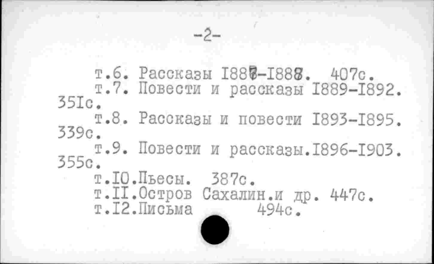 ﻿-2-
т.б. Рассказы 188В-1888. 407с.
т.7. Повести и рассказы 1889-1892. 351с.
т.8. Рассказы и повести 1893-1895. 339с.
т.9. Повести и рассказы.1896-1903. 355с.
т.10.Пьесы. 387с.
т.11.Остров Сахалин.и др. 447с.
т.12.Письма 494с.